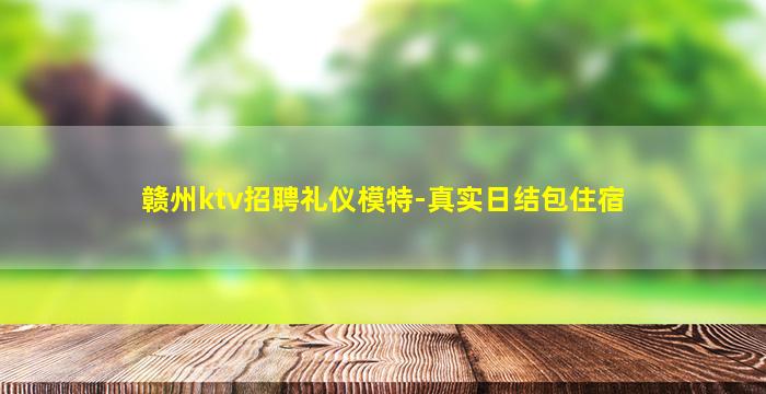 赣州ktv招聘礼仪模特-真实日结包住宿